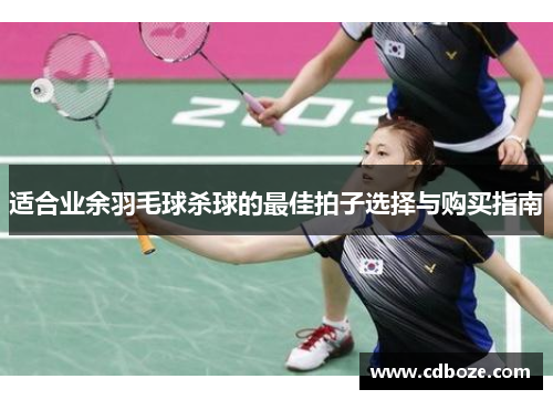适合业余羽毛球杀球的最佳拍子选择与购买指南