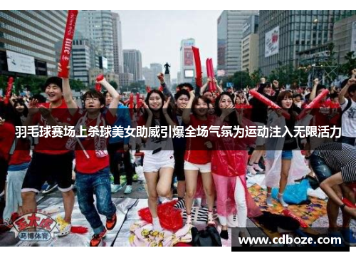 羽毛球赛场上杀球美女助威引爆全场气氛为运动注入无限活力